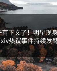 丑闻终于有下文了！明星现身回应，pixiv热议事件持续发酵