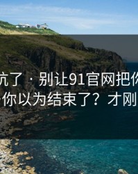 别再踩坑了 · 别让91官网把你情绪带跑…你以为结束了？才刚开始