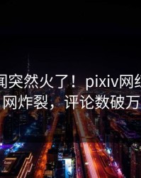 今晚丑闻突然火了！pixiv网红居然全网炸裂，评论数破万
