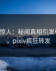 大V一语惊人：秘闻真相引发引爆全场，pixiv疯狂转发