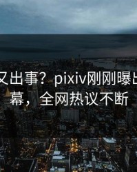 当事人又出事？pixiv刚刚曝出花絮内幕，全网热议不断
