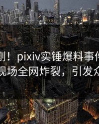 昨晚刚刚！pixiv实锤爆料事件，当事人现场全网炸裂，引发众怒