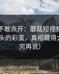 我差点不敢点开：蘑菇短视频悄悄加更-最上头的彩蛋，真相藏得太深（看完再说）