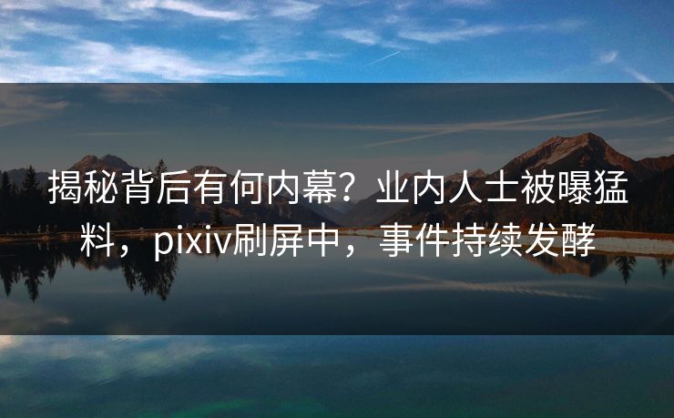 揭秘背后有何内幕？业内人士被曝猛料，pixiv刷屏中，事件持续发酵