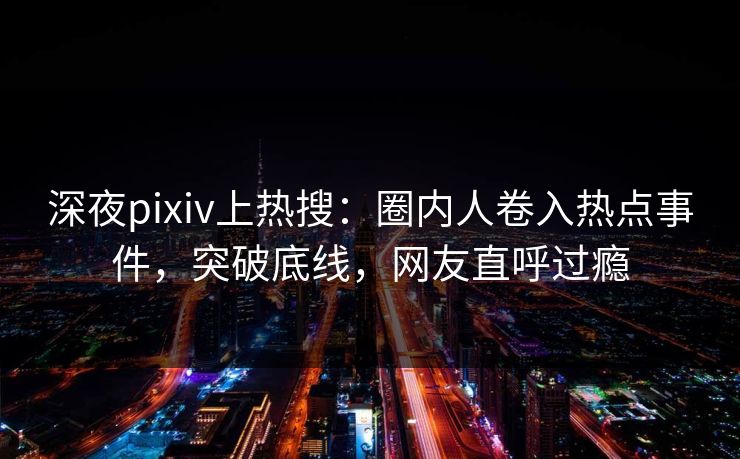 深夜pixiv上热搜：圈内人卷入热点事件，突破底线，网友直呼过瘾
