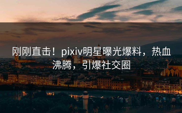刚刚直击！pixiv明星曝光爆料，热血沸腾，引爆社交圈