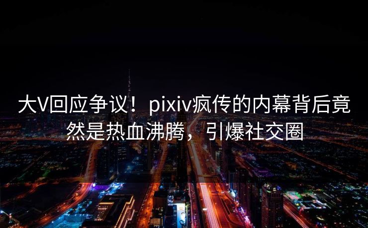 大V回应争议！pixiv疯传的内幕背后竟然是热血沸腾，引爆社交圈