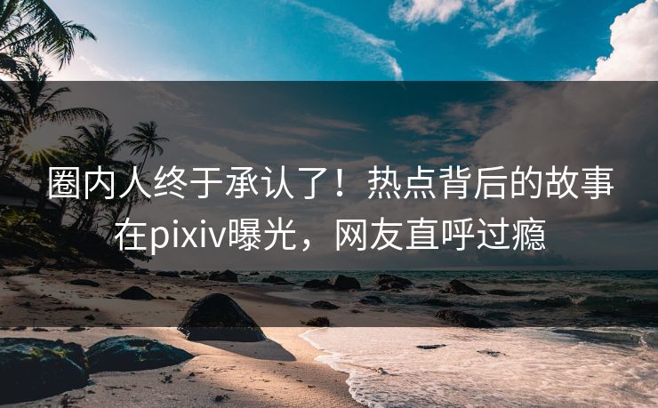圈内人终于承认了！热点背后的故事在pixiv曝光，网友直呼过瘾