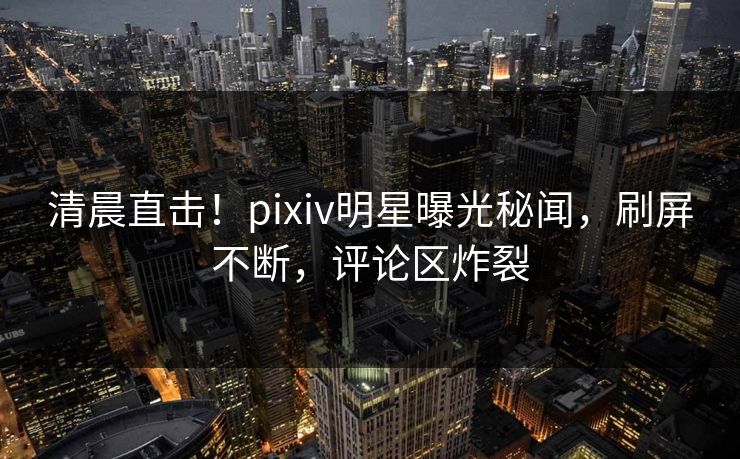 清晨直击!pixiv明星曝光秘闻,刷屏不断,评论区炸裂 清晨直击!pixiv明星曝光秘闻,刷屏不断,评论区炸裂