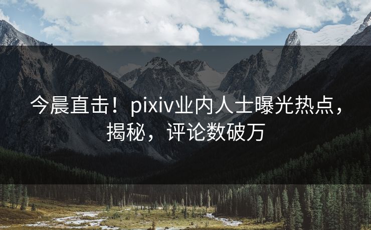 今晨直击！pixiv业内人士曝光热点，揭秘，评论数破万