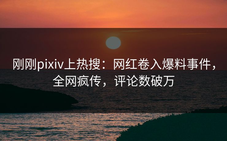 刚刚pixiv上热搜：网红卷入爆料事件，全网疯传，评论数破万