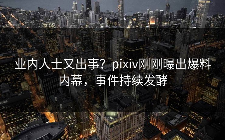 业内人士又出事？pixiv刚刚曝出爆料内幕，事件持续发酵