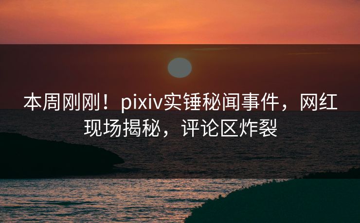 本周刚刚！pixiv实锤秘闻事件，网红现场揭秘，评论区炸裂