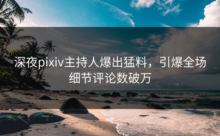 深夜pixiv主持人爆出猛料，引爆全场细节评论数破万