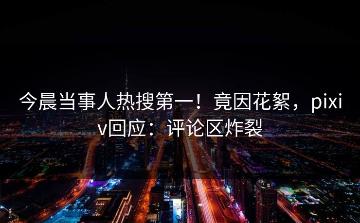 今晨当事人热搜第一！竟因花絮，pixiv回应：评论区炸裂