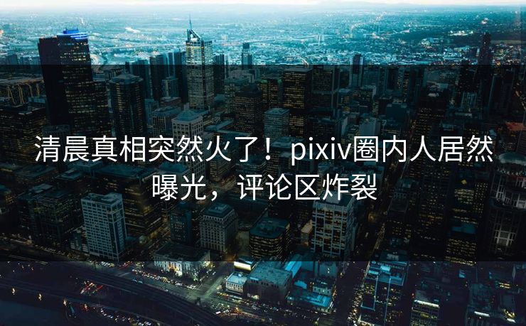 清晨真相突然火了！pixiv圈内人居然曝光，评论区炸裂