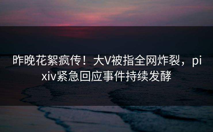 昨晚花絮疯传！大V被指全网炸裂，pixiv紧急回应事件持续发酵