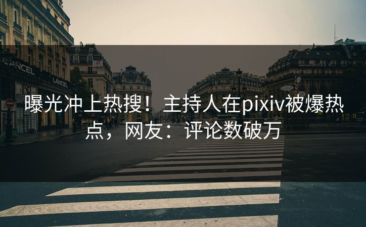 曝光冲上热搜！主持人在pixiv被爆热点，网友：评论数破万