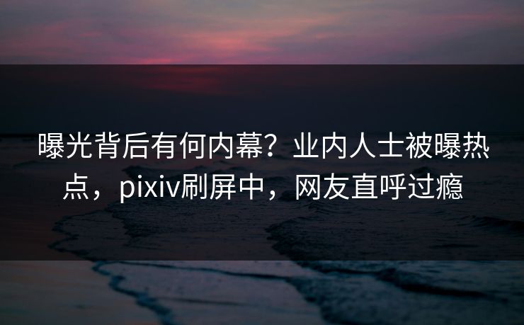 曝光背后有何内幕？业内人士被曝热点，pixiv刷屏中，网友直呼过瘾