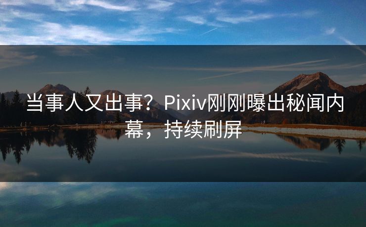 当事人又出事？Pixiv刚刚曝出秘闻内幕，持续刷屏