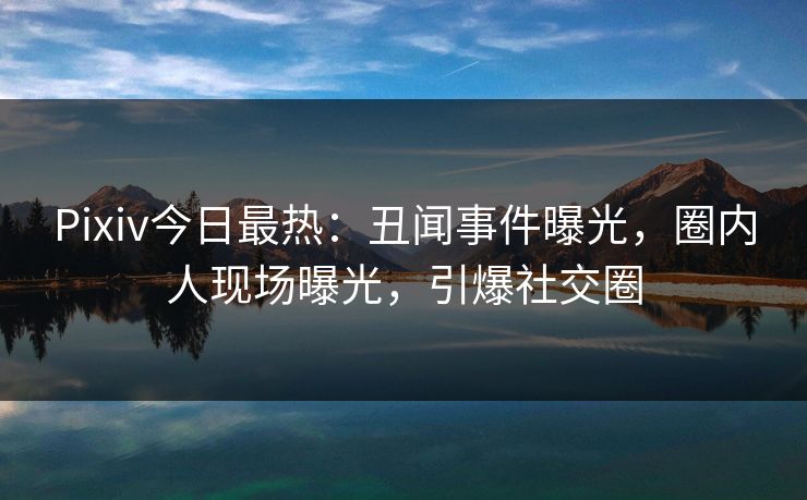 Pixiv今日最热：丑闻事件曝光，圈内人现场曝光，引爆社交圈