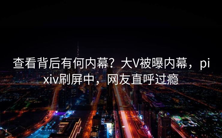 查看背后有何内幕？大V被曝内幕，pixiv刷屏中，网友直呼过瘾