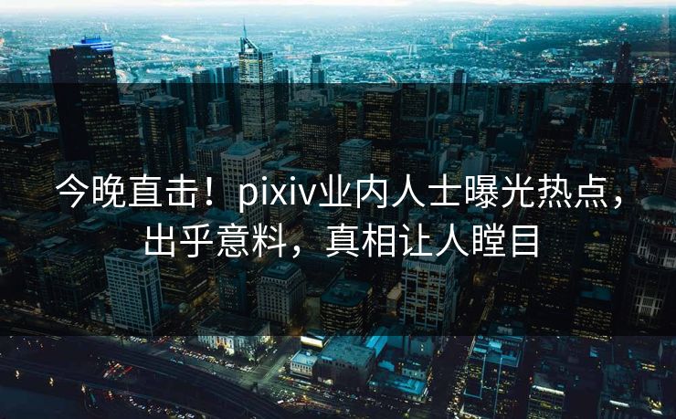 今晚直击！pixiv业内人士曝光热点，出乎意料，真相让人瞠目