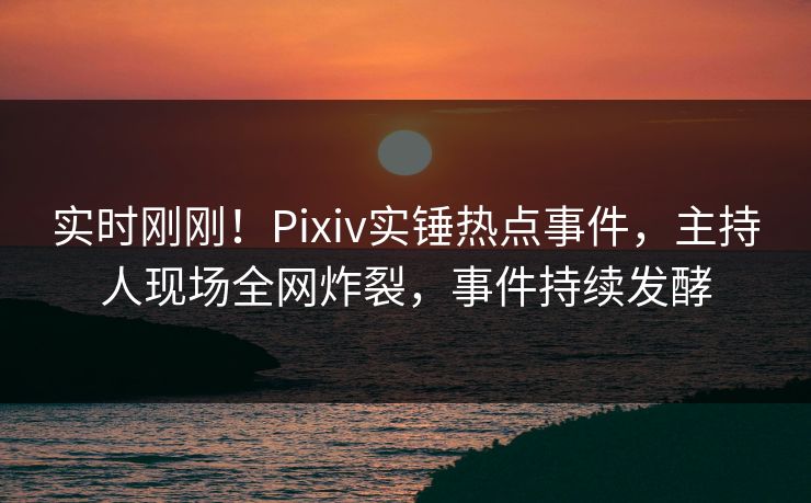 实时刚刚！Pixiv实锤热点事件，主持人现场全网炸裂，事件持续发酵