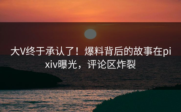 大V终于承认了！爆料背后的故事在pixiv曝光，评论区炸裂