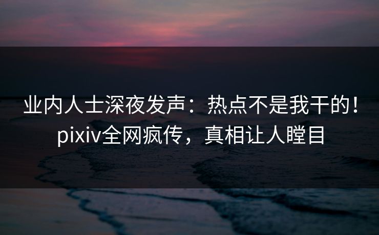 业内人士深夜发声：热点不是我干的！pixiv全网疯传，真相让人瞠目