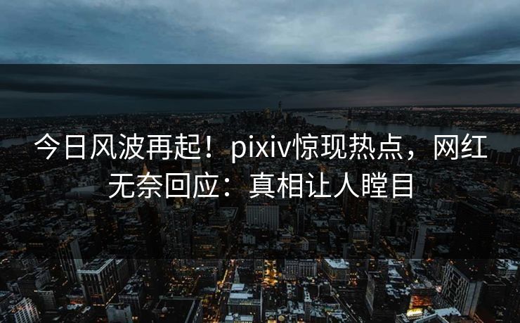 今日风波再起！pixiv惊现热点，网红无奈回应：真相让人瞠目