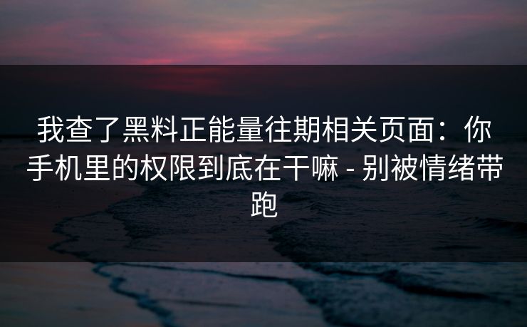我查了黑料正能量往期相关页面：你手机里的权限到底在干嘛 - 别被情绪带跑