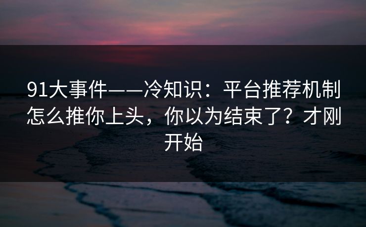 91大事件——冷知识：平台推荐机制怎么推你上头，你以为结束了？才刚开始