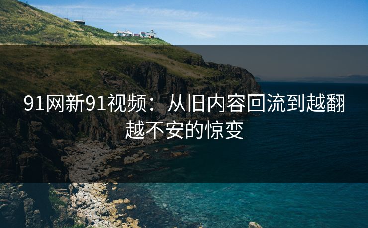 91网新91视频:从旧内容回流到越翻越不安的惊变 91网新91视频:从旧内容回流到越翻越不安的惊变