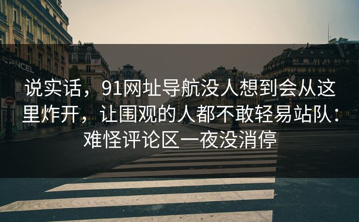 说实话,91网址导航没人想到会从这里炸开,让围观的人都不敢轻易站队:难怪评论区一夜没消停 说实话,91网址导航没人想到会从这里炸开,让围观的人都不敢轻易站队:难怪评论区一夜没消停