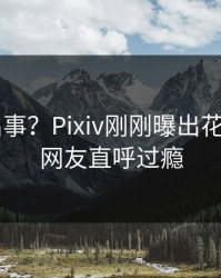 大V又出事？Pixiv刚刚曝出花絮内幕，网友直呼过瘾