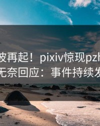 昨晚风波再起！pixiv惊现pzhan，明星无奈回应：事件持续发酵