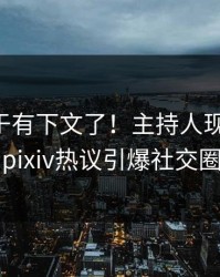 内幕终于有下文了！主持人现身回应，pixiv热议引爆社交圈