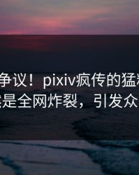 大V回应争议！pixiv疯传的猛料背后竟然是全网炸裂，引发众怒
