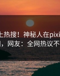 围观冲上热搜！神秘人在pixiv被爆真相，网友：全网热议不断