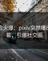 明星回应火爆：pixiv突然爆出花絮内幕，引爆社交圈