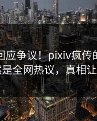 神秘人回应争议！pixiv疯传的内幕背后竟然是全网热议，真相让人瞠目