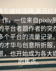 一__网络交媒体话网,真话红总出有令人一个。作，一位来自pixiv展示平台，一以来的平台者题作者的突然了成了一的了多个平台的流量记录。人们纷纷为她的才华与创意所折服，而她的身份背景，也开始成为各大媒体追逐的焦点。