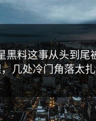 关于明星黑料这事从头到尾被重新梳理，几处冷门角落太扎眼