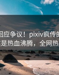神秘人回应争议！pixiv疯传的内幕背后竟然是热血沸腾，全网热议不断