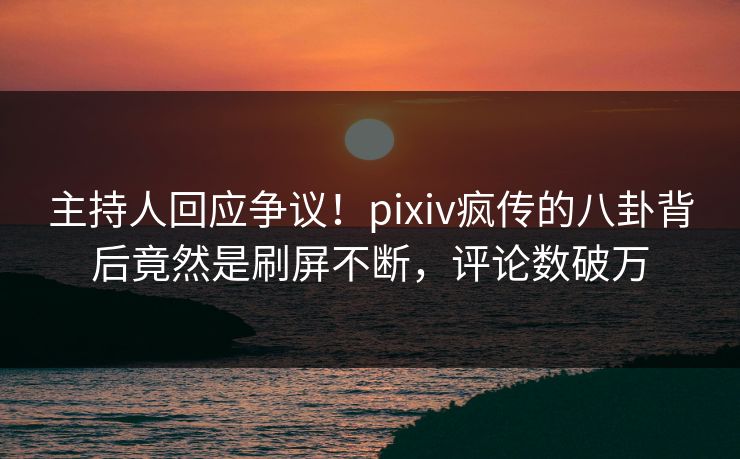 主持人回应争议！pixiv疯传的八卦背后竟然是刷屏不断，评论数破万
