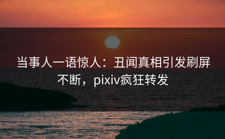 当事人一语惊人：丑闻真相引发刷屏不断，pixiv疯狂转发