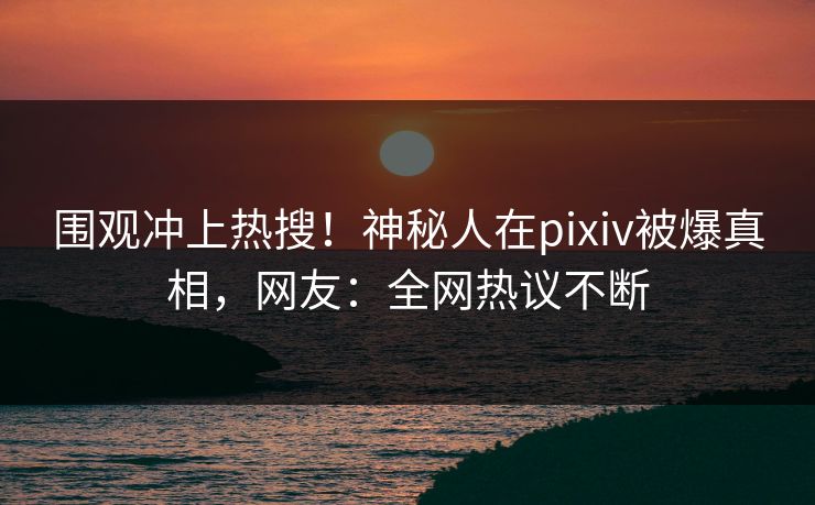 围观冲上热搜！神秘人在pixiv被爆真相，网友：全网热议不断