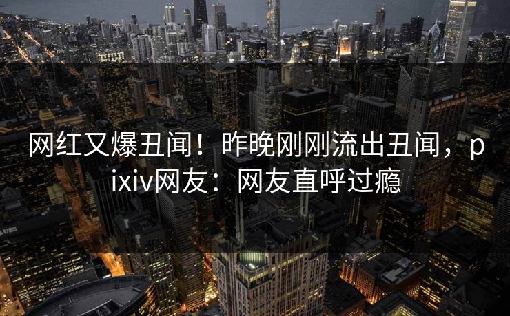 网红又爆丑闻！昨晚刚刚流出丑闻，pixiv网友：网友直呼过瘾