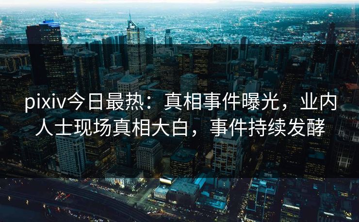 pixiv今日最热：真相事件曝光，业内人士现场真相大白，事件持续发酵